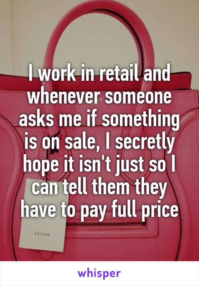 I work in retail and whenever someone asks me if something is on sale, I secretly hope it isn't just so I can tell them they have to pay full price