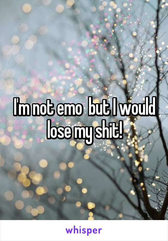 I'm not emo  but I would lose my shit!