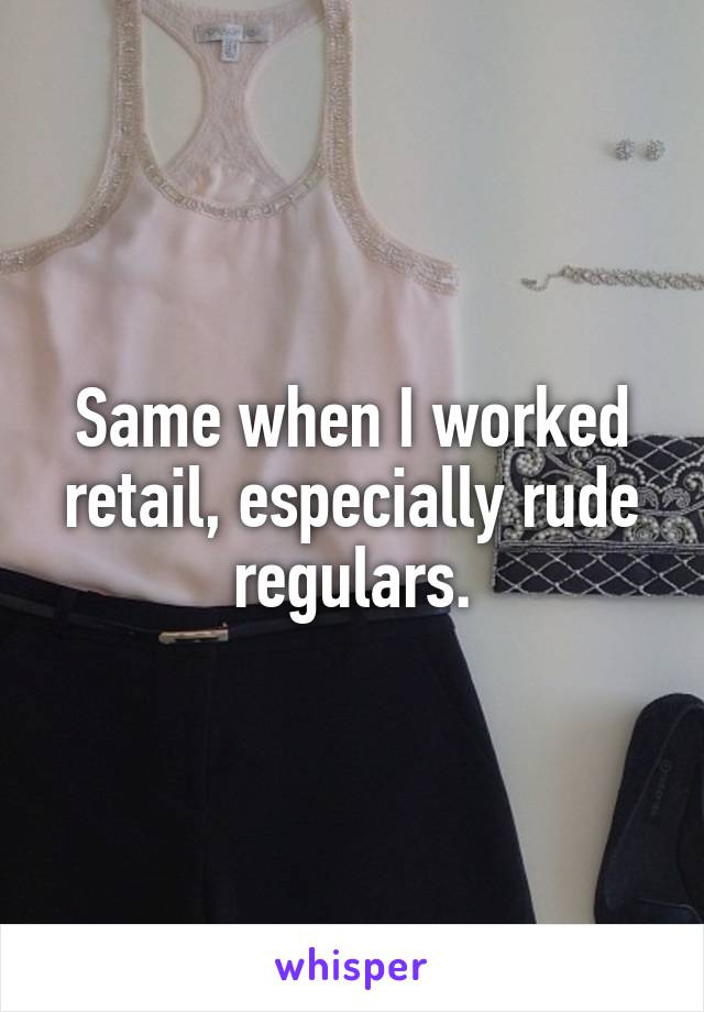 Same when I worked retail, especially rude regulars.