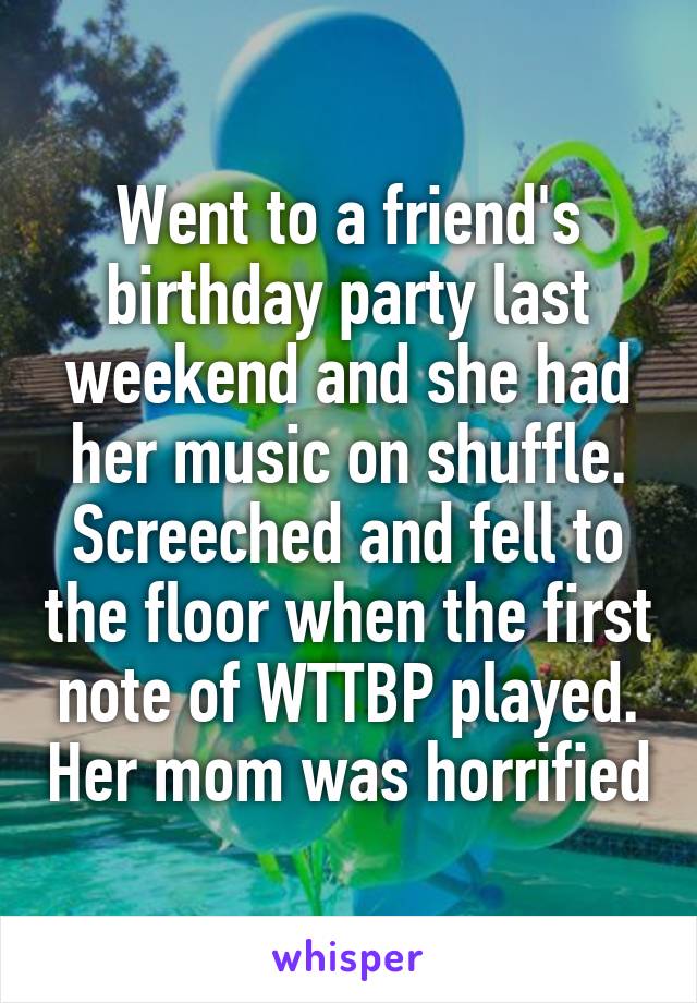 Went to a friend's birthday party last weekend and she had her music on shuffle. Screeched and fell to the floor when the first note of WTTBP played. Her mom was horrified