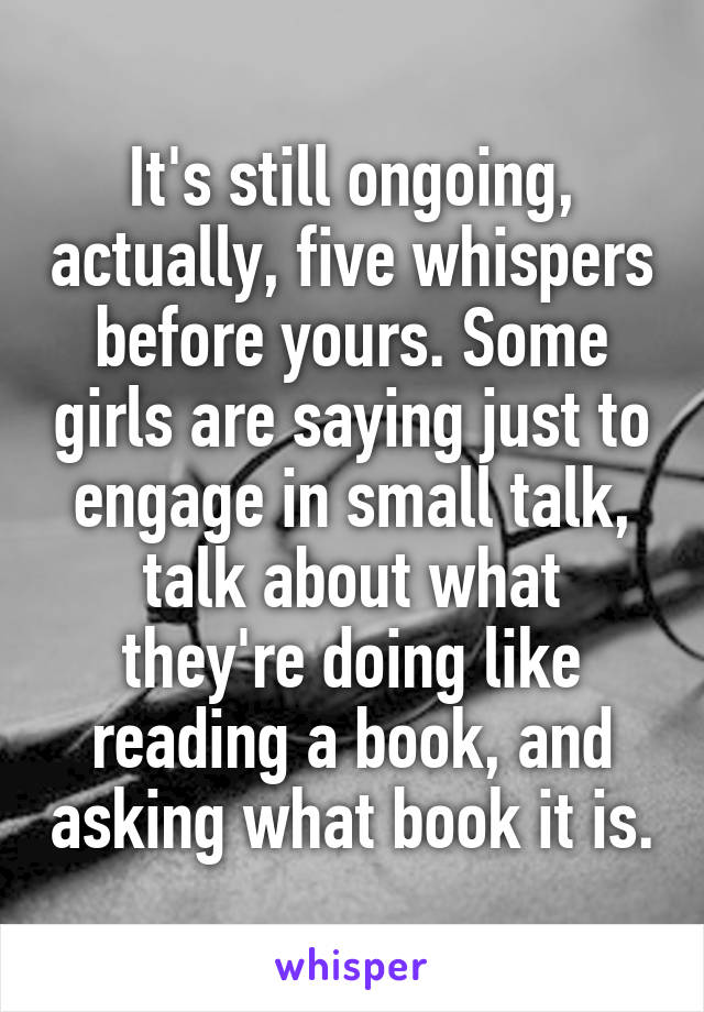 It's still ongoing, actually, five whispers before yours. Some girls are saying just to engage in small talk, talk about what they're doing like reading a book, and asking what book it is.