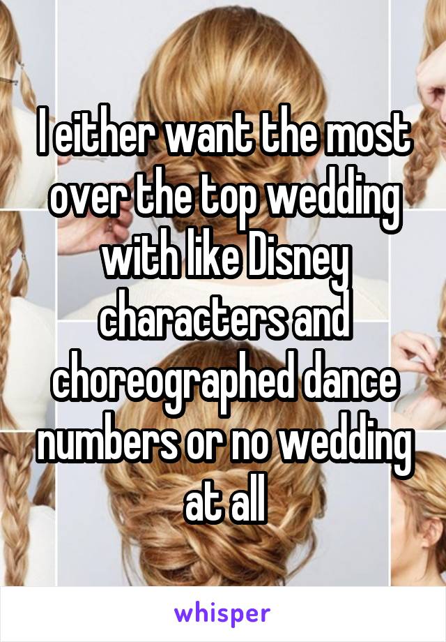 I either want the most over the top wedding with like Disney characters and choreographed dance numbers or no wedding at all