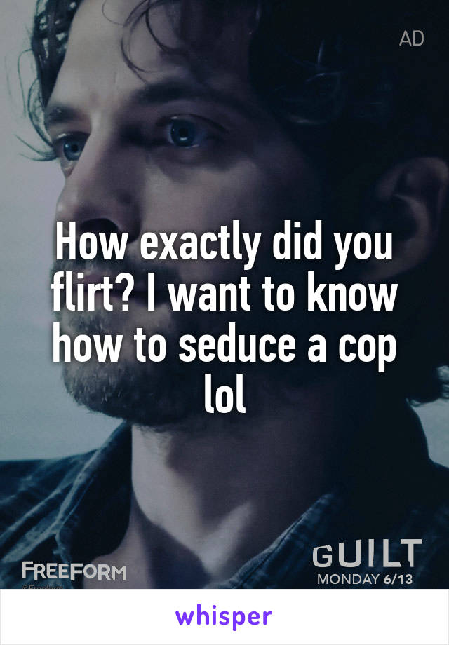 How exactly did you flirt? I want to know how to seduce a cop lol