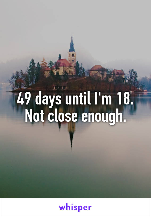 49 days until I'm 18. Not close enough.