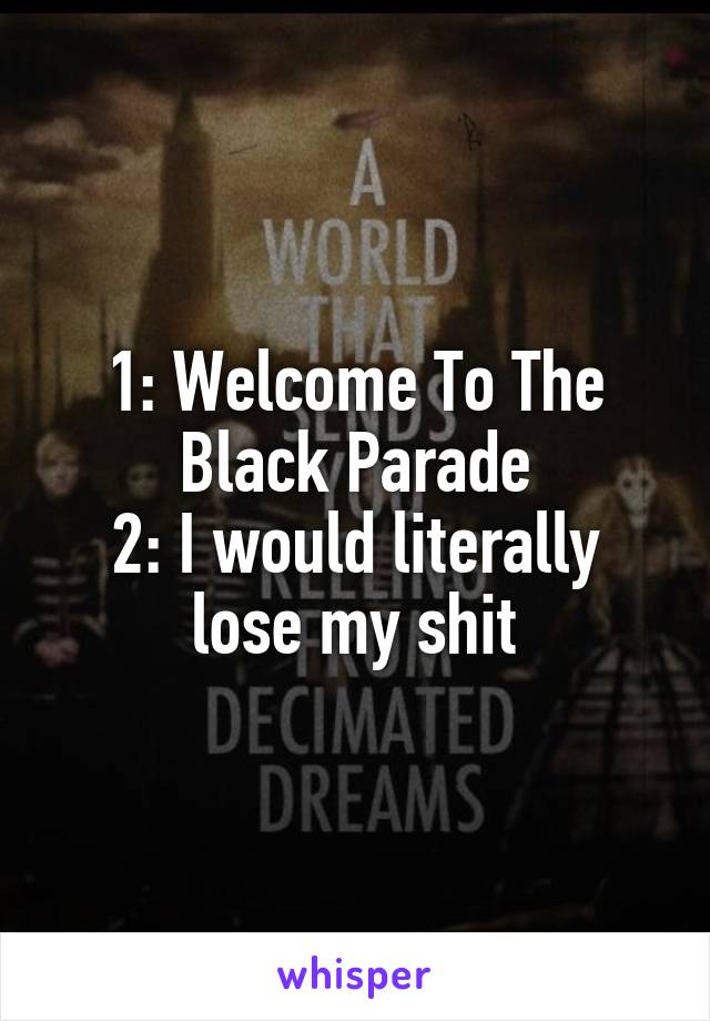 1: Welcome To The Black Parade
2: I would literally lose my shit