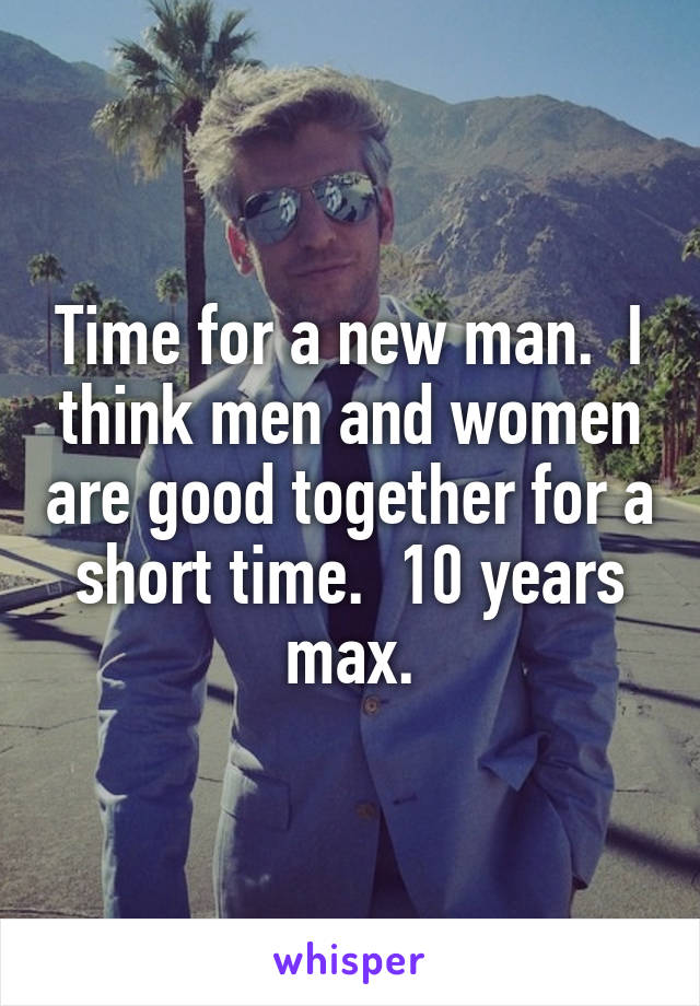 Time for a new man.  I think men and women are good together for a short time.  10 years max.