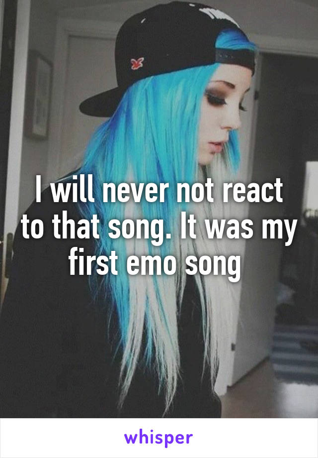 I will never not react to that song. It was my first emo song 