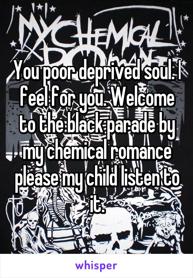 You poor deprived soul. I feel for you. Welcome to the black parade by my chemical romance please my child listen to it.