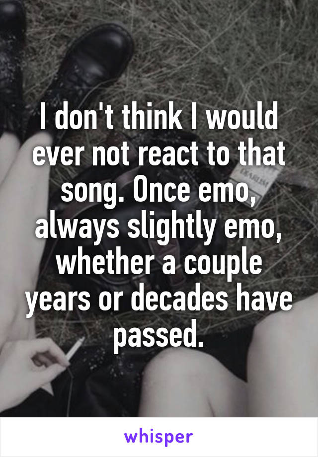 I don't think I would ever not react to that song. Once emo, always slightly emo, whether a couple years or decades have passed.