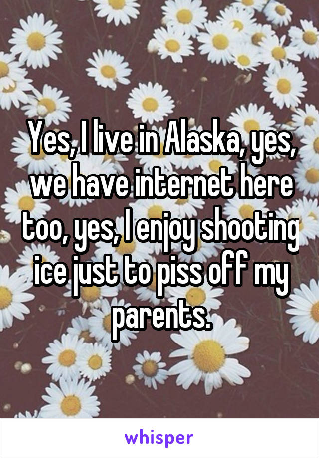 Yes, I live in Alaska, yes, we have internet here too, yes, I enjoy shooting ice just to piss off my parents.