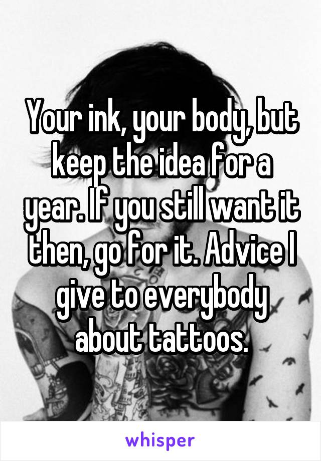 Your ink, your body, but keep the idea for a year. If you still want it then, go for it. Advice I give to everybody about tattoos.
