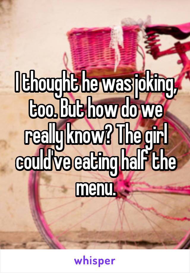 I thought he was joking, too. But how do we really know? The girl could've eating half the menu.