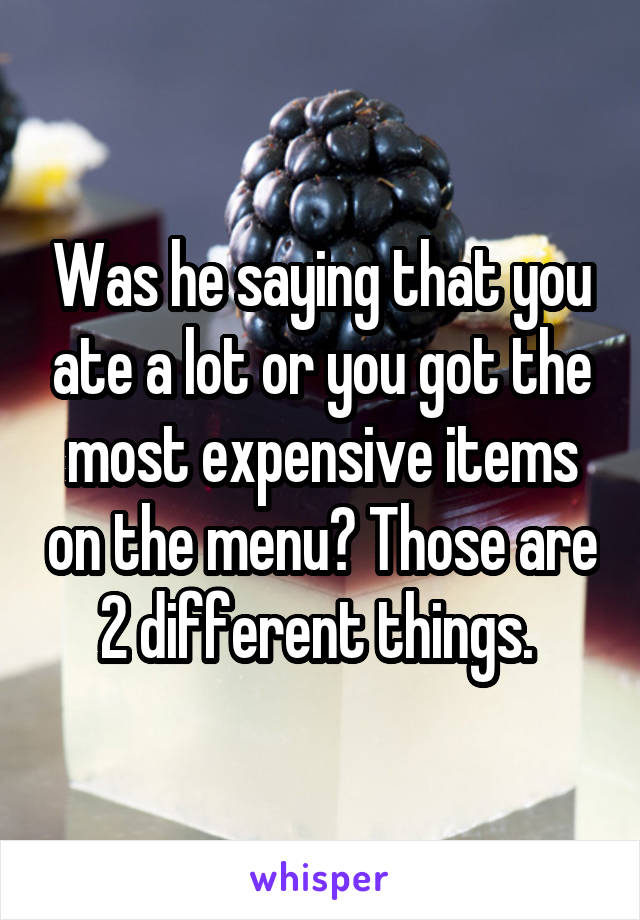 Was he saying that you ate a lot or you got the most expensive items on the menu? Those are 2 different things. 