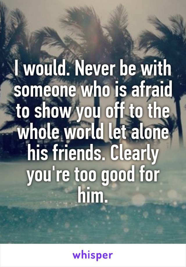 I would. Never be with someone who is afraid to show you off to the whole world let alone his friends. Clearly you're too good for him.