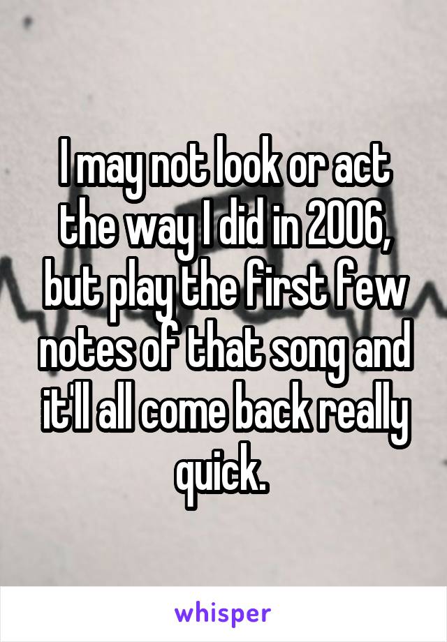 I may not look or act the way I did in 2006, but play the first few notes of that song and it'll all come back really quick. 