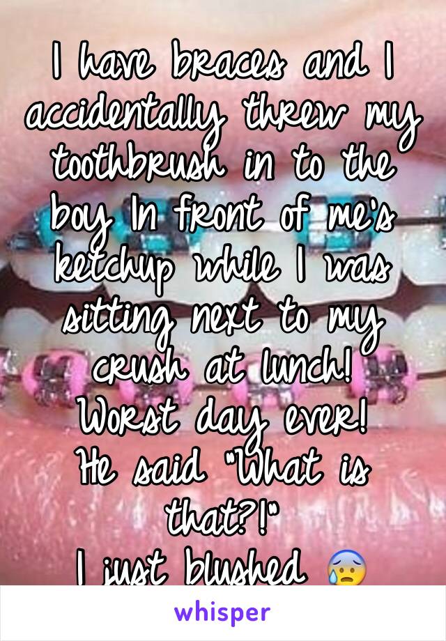 I have braces and I accidentally threw my toothbrush in to the boy In front of me's ketchup while I was sitting next to my crush at lunch!
Worst day ever! 
He said "What is that?!"
I just blushed 😰