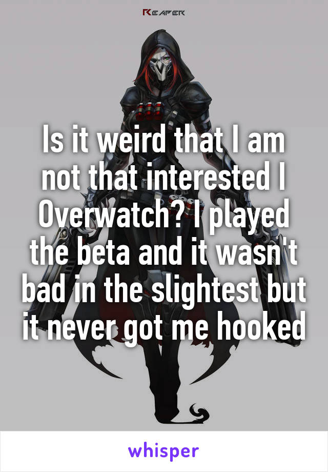 Is it weird that I am not that interested I Overwatch? I played the beta and it wasn't bad in the slightest but it never got me hooked