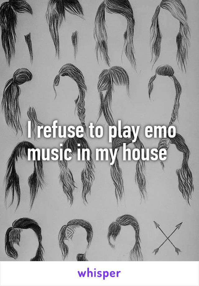  I refuse to play emo music in my house 