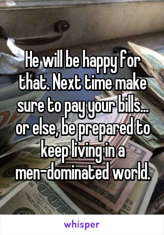 He will be happy for that. Next time make sure to pay your bills... or else, be prepared to keep living in a men-dominated world.