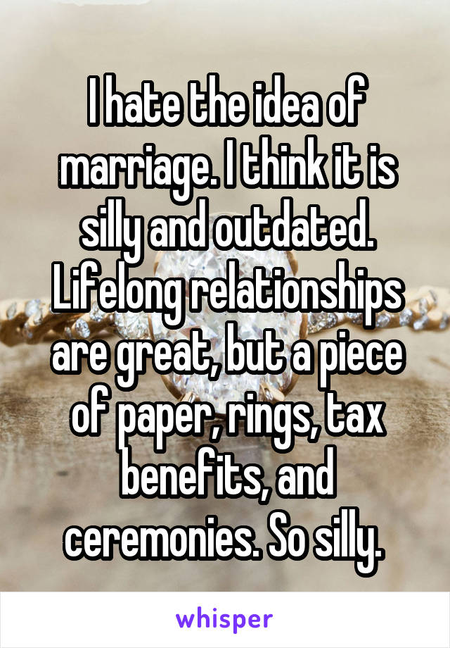 I hate the idea of marriage. I think it is silly and outdated. Lifelong relationships are great, but a piece of paper, rings, tax benefits, and ceremonies. So silly. 