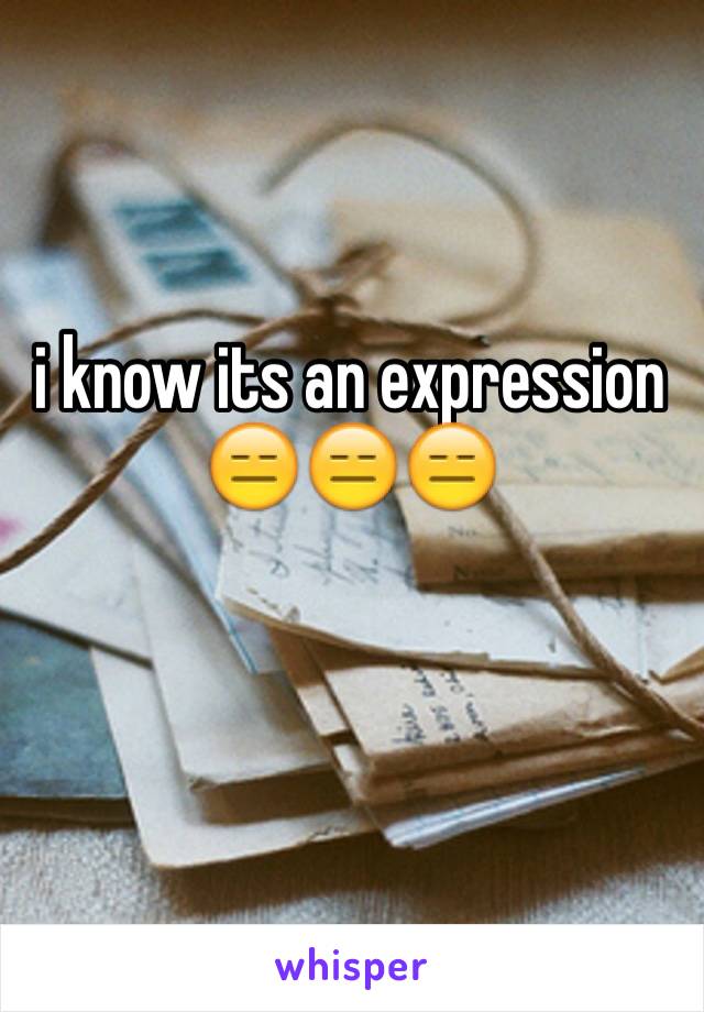 i know its an expression 😑😑😑