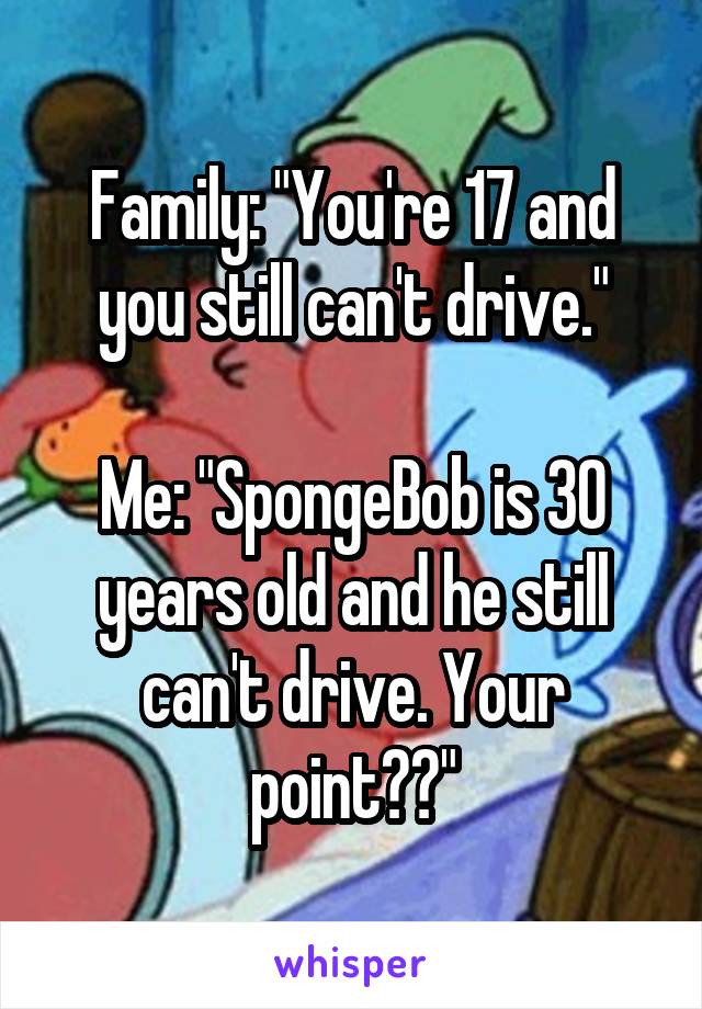 Family: "You're 17 and you still can't drive."

Me: "SpongeBob is 30 years old and he still can't drive. Your point??"