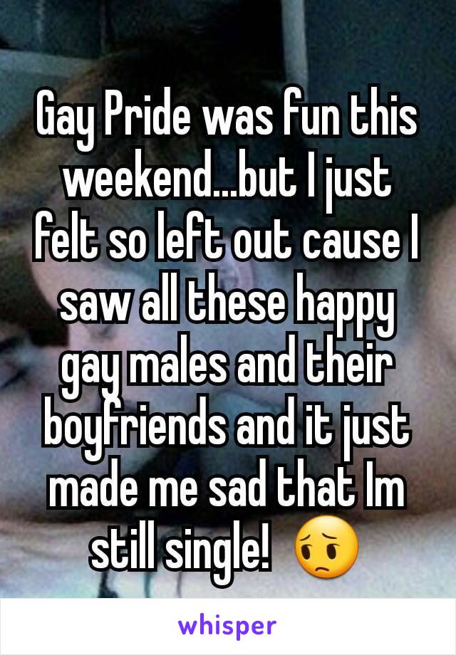Gay Pride was fun this weekend...but I just felt so left out cause I saw all these happy gay males and their boyfriends and it just made me sad that Im still single!  😔