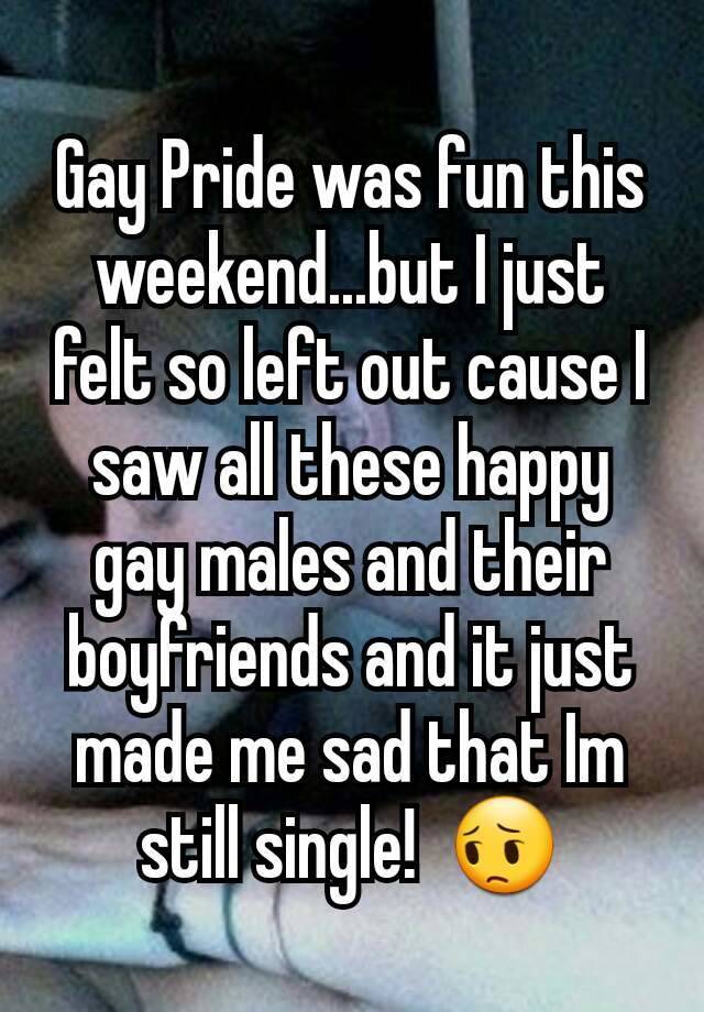 Gay Pride was fun this weekend...but I just felt so left out cause I saw all these happy gay males and their boyfriends and it just made me sad that Im still single! ??