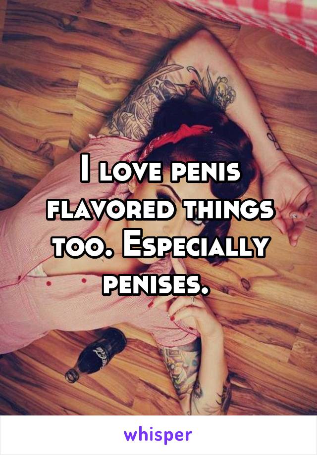 I love penis flavored things too. Especially penises. 