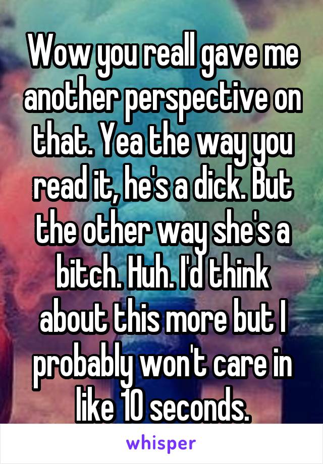 Wow you reall gave me another perspective on that. Yea the way you read it, he's a dick. But the other way she's a bitch. Huh. I'd think about this more but I probably won't care in like 10 seconds.