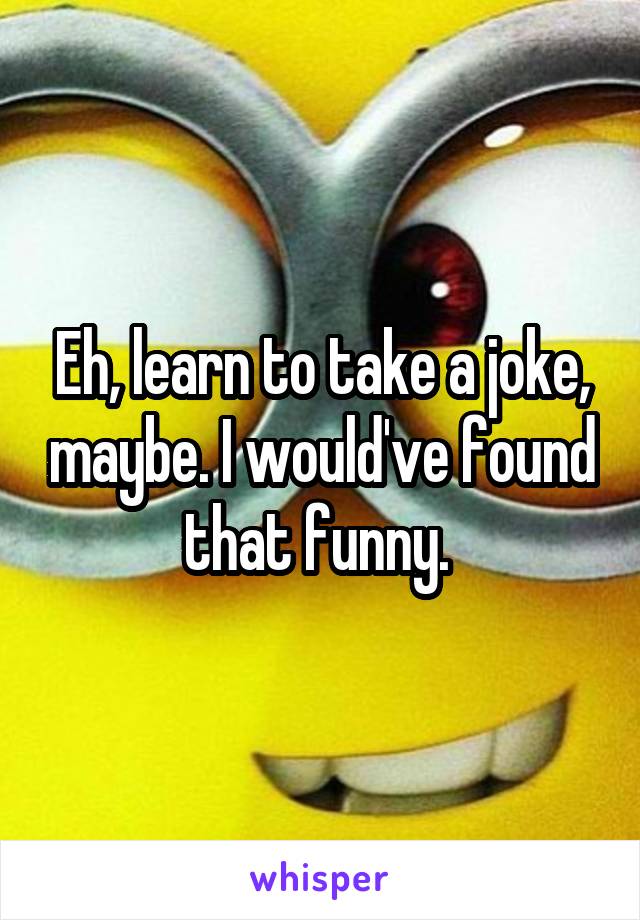 Eh, learn to take a joke, maybe. I would've found that funny. 