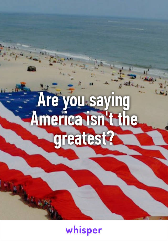 Are you saying America isn't the greatest?