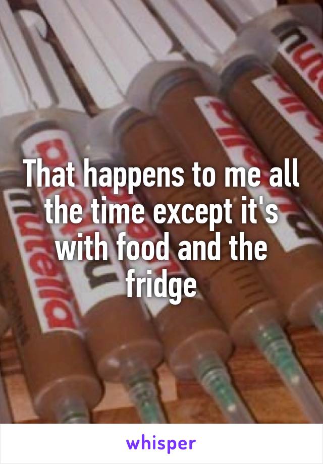 That happens to me all the time except it's with food and the fridge