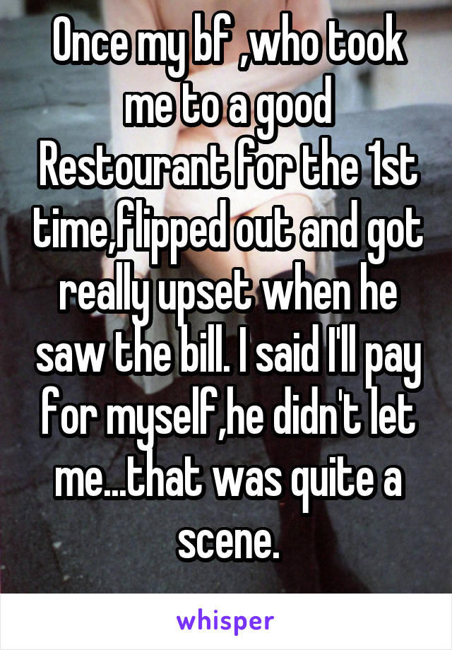 Once my bf ,who took me to a good Restourant for the 1st time,flipped out and got really upset when he saw the bill. I said I'll pay for myself,he didn't let me...that was quite a scene.
