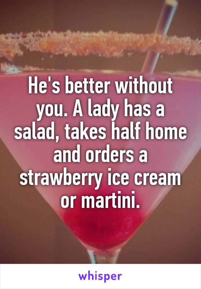 He's better without you. A lady has a salad, takes half home and orders a strawberry ice cream or martini.