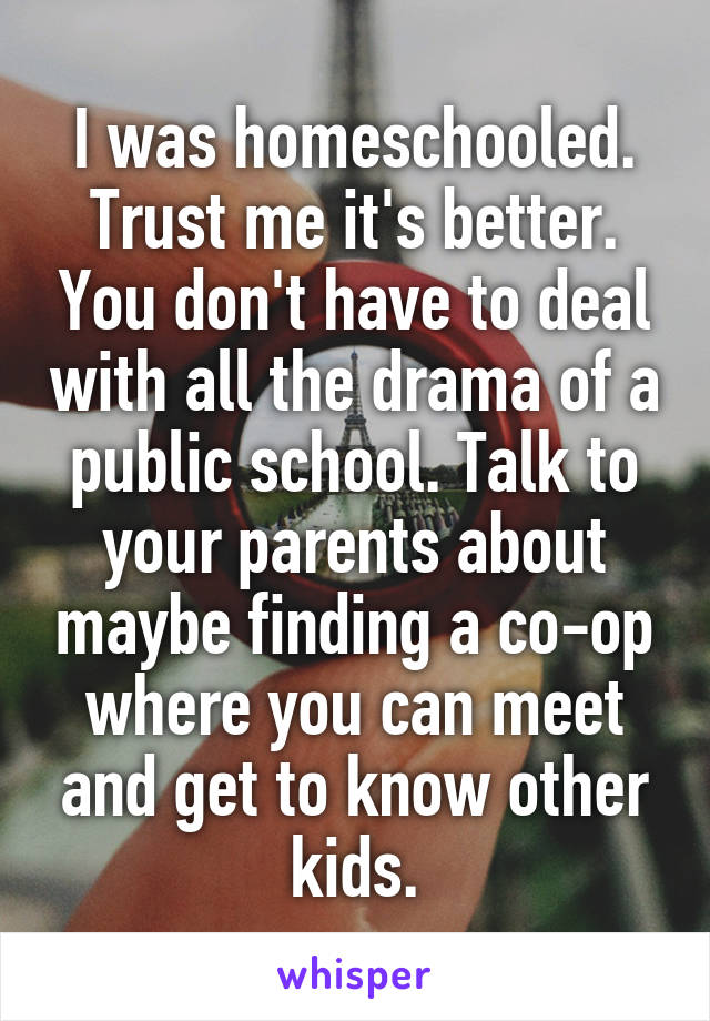 I was homeschooled. Trust me it's better. You don't have to deal with all the drama of a public school. Talk to your parents about maybe finding a co-op where you can meet and get to know other kids.