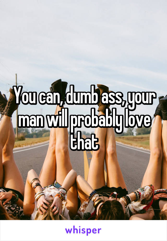 You can, dumb ass, your man will probably love that