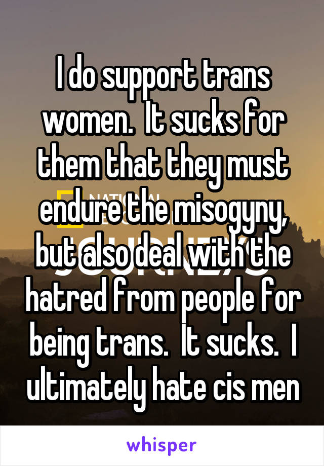 I do support trans women.  It sucks for them that they must endure the misogyny, but also deal with the hatred from people for being trans.  It sucks.  I ultimately hate cis men