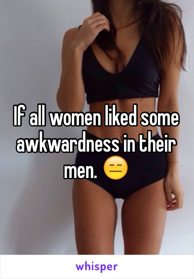 If all women liked some awkwardness in their men. 😑