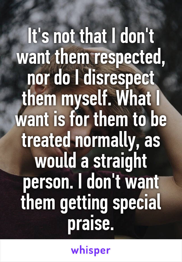 It's not that I don't want them respected, nor do I disrespect them myself. What I want is for them to be treated normally, as would a straight person. I don't want them getting special praise.