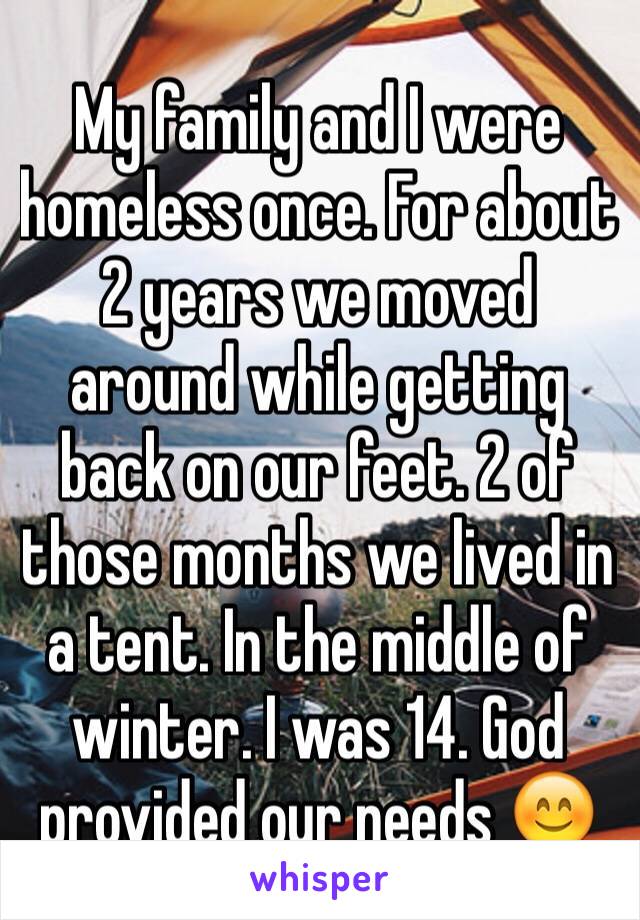 My family and I were homeless once. For about 2 years we moved around while getting back on our feet. 2 of those months we lived in a tent. In the middle of winter. I was 14. God provided our needs 😊