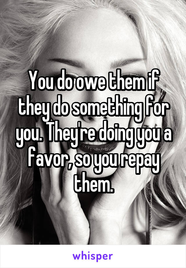 You do owe them if they do something for you. They're doing you a favor, so you repay them.