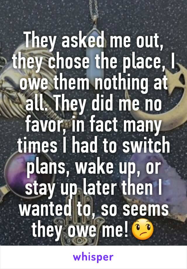 They asked me out, they chose the place, I owe them nothing at all. They did me no favor, in fact many times I had to switch plans, wake up, or stay up later then I wanted to, so seems they owe me!😞