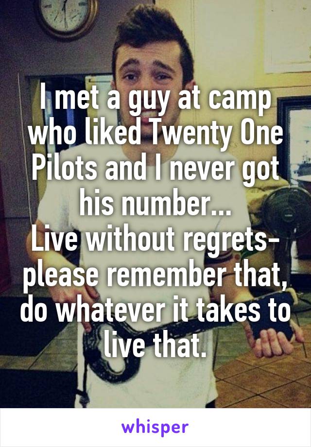 I met a guy at camp who liked Twenty One Pilots and I never got his number...
Live without regrets- please remember that, do whatever it takes to live that.