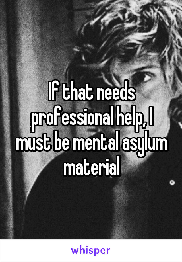 If that needs professional help, I must be mental asylum material