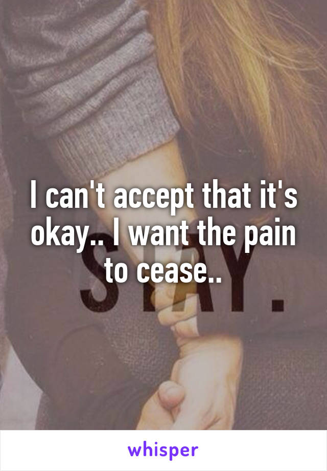 I can't accept that it's okay.. I want the pain to cease..