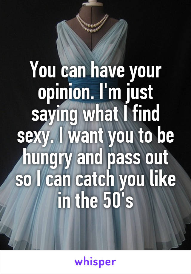 You can have your opinion. I'm just saying what I find sexy. I want you to be hungry and pass out so I can catch you like in the 50's