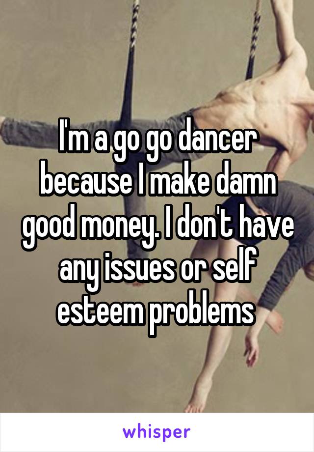 I'm a go go dancer because I make damn good money. I don't have any issues or self esteem problems 
