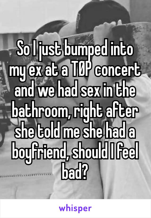 So I just bumped into my ex at a TØP concert and we had sex in the bathroom, right after she told me she had a boyfriend, should I feel bad?