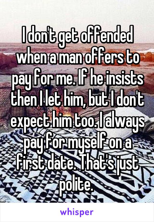 I don't get offended when a man offers to pay for me. If he insists then I let him, but I don't expect him too. I always pay for myself on a first date. That's just polite. 